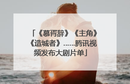 《慕胥辞》《主角》《造城者》……腾讯视频发布大剧片单