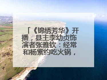 《锦绣芳华》开播，县主李幼贞饰演者张雅钦：经常和杨紫约吃火锅，边吃边对台词