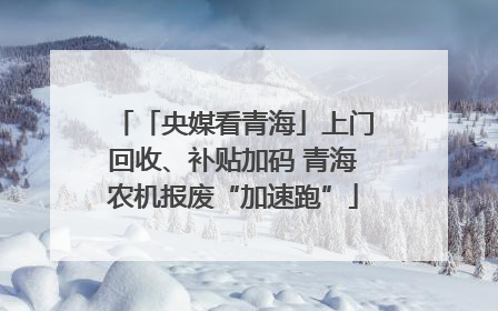 「央媒看青海」上门回收、补贴加码 青海农机报废“加速跑”