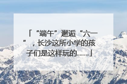 “端午”邂逅“六一”，长沙这所小学的孩子们是这样玩的……