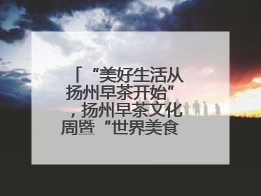 “美好生活从扬州早茶开始”，扬州早茶文化周暨“世界美食之都”创新发展交流活动启幕
