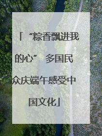 “粽香飘进我的心” 多国民众庆端午感受中国文化