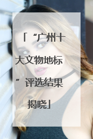 “广州十大文物地标”评选结果揭晓