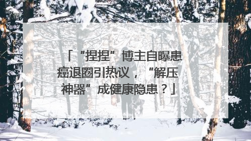 “捏捏”博主自曝患癌退圈引热议，“解压神器”成健康隐患？