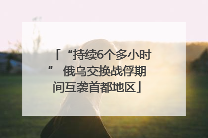 “持续6个多小时” 俄乌交换战俘期间互袭首都地区