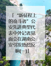 “新征程上的奋斗者”公安先进典型代表中外记者见面会在湖南公安引发热烈反响(一)