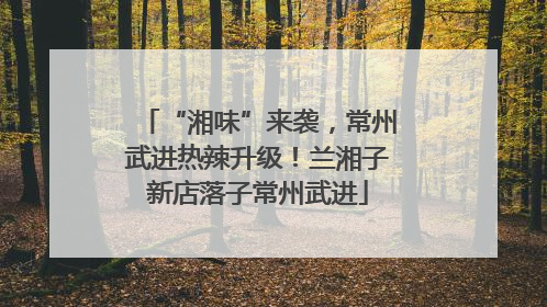“湘味”来袭，常州武进热辣升级！兰湘子新店落子常州武进