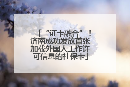 “证卡融合”！济南成功发放首张加载外国人工作许可信息的社保卡