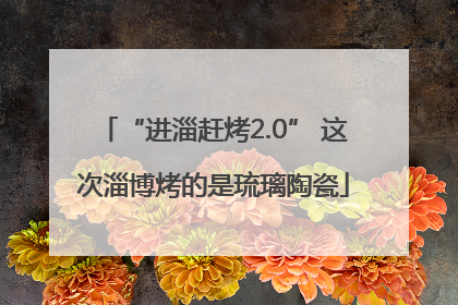 “进淄赶烤2.0” 这次淄博烤的是琉璃陶瓷