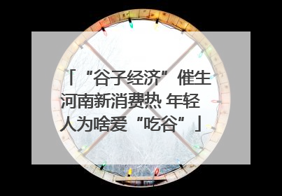 “谷子经济”催生河南新消费热 年轻人为啥爱“吃谷”