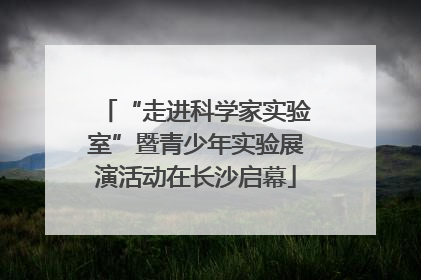 “走进科学家实验室”暨青少年实验展演活动在长沙启幕