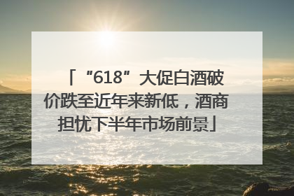 “618”大促白酒破价跌至近年来新低，酒商担忧下半年市场前景