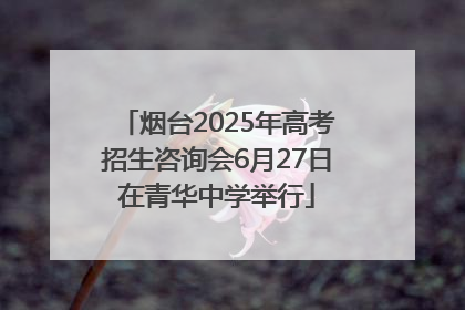 烟台2025年高考招生咨询会6月27日在青华中学举行