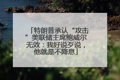 特朗普承认“攻击”美联储主席鲍威尔无效：我好说歹说，他就是不降息