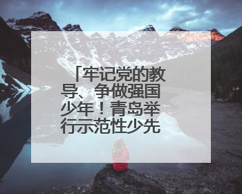 牢记党的教导、争做强国少年！青岛举行示范性少先队入队仪式