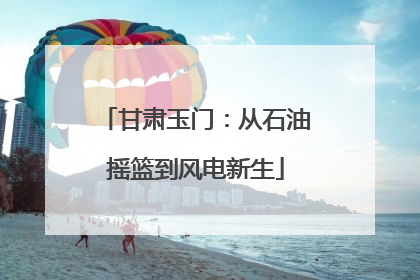 甘肃玉门：从石油摇篮到风电新生