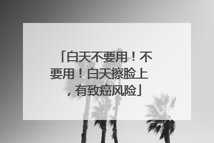 白天不要用！不要用！白天擦脸上，有致癌风险