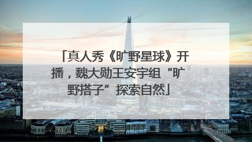 真人秀《旷野星球》开播，魏大勋王安宇组“旷野搭子”探索自然