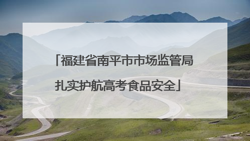 福建省南平市市场监管局扎实护航高考食品安全