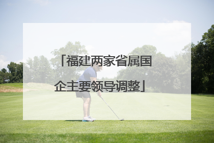 福建两家省属国企主要领导调整