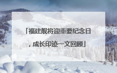 福建舰将迎重要纪念日，成长印迹一文回顾