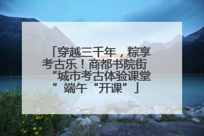 穿越三千年，粽享考古乐！商都书院街“城市考古体验课堂”端午“开课”