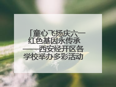 童心飞扬庆六一 红色基因永传承——西安经开区各学校举办多彩活动欢度儿童节