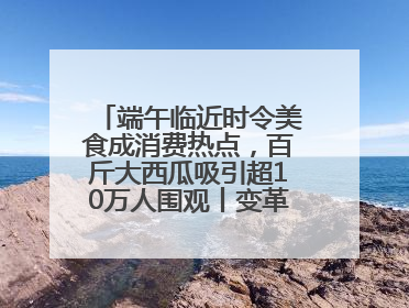 端午临近时令美食成消费热点，百斤大西瓜吸引超10万人围观丨变革618