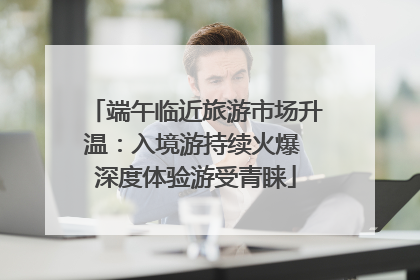 端午临近旅游市场升温：入境游持续火爆 深度体验游受青睐