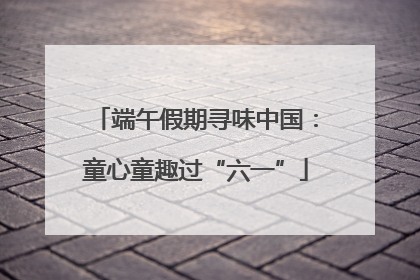 端午假期寻味中国：童心童趣过“六一”