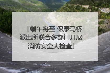 端午将至 保康马桥派出所联合多部门开展消防安全大检查