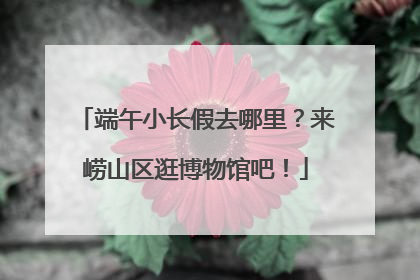 端午小长假去哪里？来崂山区逛博物馆吧！