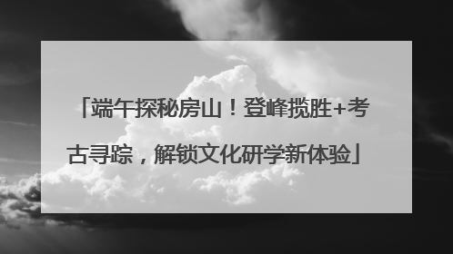 端午探秘房山！登峰揽胜+考古寻踪，解锁文化研学新体验