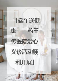 端午送健康——药王传医院爱心义诊活动顺利开展