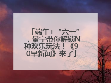 端午+“六一”，景宁带你解锁N种欢乐玩法！《90早新闻》来了
