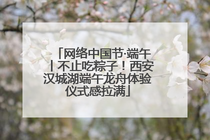 网络中国节·端午丨不止吃粽子！西安汉城湖端午龙舟体验仪式感拉满