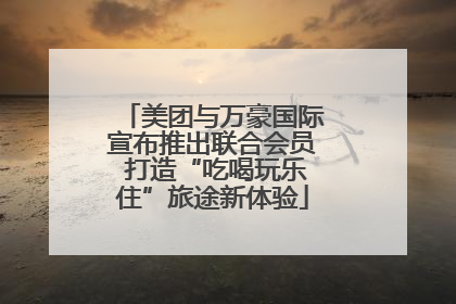 美团与万豪国际宣布推出联合会员 打造“吃喝玩乐住”旅途新体验