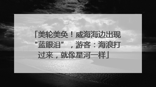 美轮美奂！威海海边出现“蓝眼泪”，游客：海浪打过来，就像星河一样