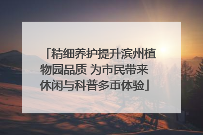 精细养护提升滨州植物园品质 为市民带来休闲与科普多重体验