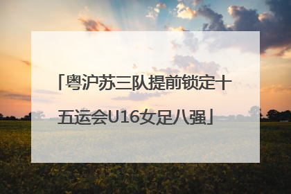 粤沪苏三队提前锁定十五运会U16女足八强