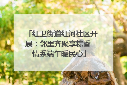 红卫街道红河社区开展：邻里齐聚享粽香 情系端午暖民心