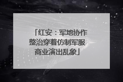 红安：军地协作整治穿着仿制军服商业演出乱象