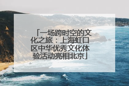 一场跨时空的文化之旅：上海虹口区中华优秀文化体验活动亮相北京