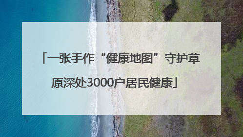 一张手作“健康地图”守护草原深处3000户居民健康
