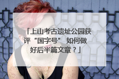 上山考古遗址公园获评“国字号” 如何做好后半篇文章？