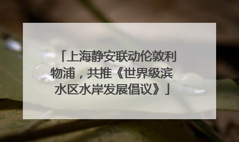 上海静安联动伦敦利物浦，共推《世界级滨水区水岸发展倡议》