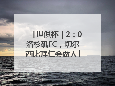 世俱杯｜2：0洛杉矶FC，切尔西比拜仁会做人