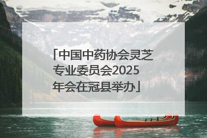 中国中药协会灵芝专业委员会2025年会在冠县举办