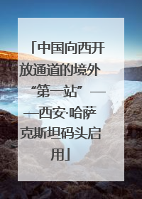 中国向西开放通道的境外“第一站”——西安·哈萨克斯坦码头启用