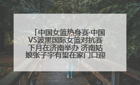 中国女篮热身赛·中国VS波黑国际女篮对抗赛下月在济南举办 济南姑娘张子宇有望在家门口迎来国家队首秀